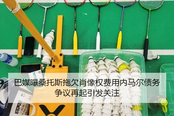 巴媒曝桑托斯拖欠肖像权费用内马尔债务争议再起引发关注